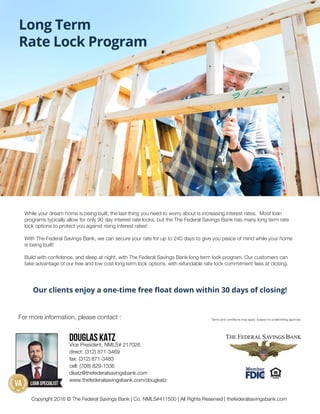 Long Term
Rate Lock Program
While your dream home is being built, the last thing you need to worry about is increasing interest rates. Most loan
programs typically allow for only 90 day interest rate locks, but the The Federal Savings Bank has many long term rate
lock options to protect you against rising interest rates!
With The Federal Savings Bank, we can secure your rate for up to 240 days to give you peace of mind while your home
is being built!
Build with confidence, and sleep at night, with The Federal Savings Bank long term lock program. Our customers can
take advantage of our free and low cost long term lock options, with refundable rate lock commitment fees at closing.
Our clients enjoy a one-time free float down within 30 days of closing!
For more information, please contact : Terms and conditions may apply. Subject to underwriting approval.
Copyright 2016 © The Federal Savings Bank | Co. NMLS#411500 | All Rights Reserved | thefederalsavingsbank.com
Douglas Katz
Vice President, NMLS# 217026
direct: (312) 871-3469
fax: (312) 871-3483
cell: (708) 829-1336
dkatz@thefederalsavingsbank.com
www.thefederalsavingsbank.com/dougkatz
 