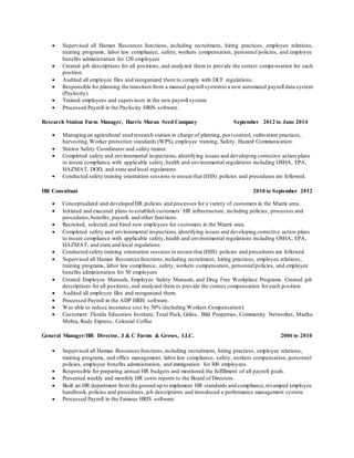  Supervised all Human Resources functions, including recruitment, hiring practices, employee relations,
training programs, labor law compliance, safety, workers compensation, personnel policies, and employee
benefits administration for 120 employees
 Created job descriptions for all positions, and analyzed them to provide the correct compensation for each
position.
 Audited all employee files and reorganized them to comply with DCF regulations.
 Responsible for planning the transition from a manual payroll systemto a new automated payroll data system
(Paylocity).
 Trained employees and supervisors in the new payroll system.
 Processed Payroll in the Paylocity HRIS software.
Research Station Farm Manager, Harris Moran Seed Company September 2012 to June 2014
 Managing an agricultural seed research station in charge of planting, pes t control, cultivation practices,
harvesting,Worker protection standards (WPS), employee training, Safety, Hazard Communication.
 Station Safety Coordinator and safety trainer.
 Completed safety and environmental inspections,identifying issues and developing corrective action plans
to insure compliance with applicable safety,health and environmental regulations including OSHA, EPA,
HAZMAT, DOD, and state and local regulations
 Conducted safety training orientation sessions to ensure that (EHS) policies and procedures are followed.
HR Consultant 2010 to September 2012
 Conceptualized and developed HR policies and processes for a variety of customers in the Miami area.
 Initiated and executed plans to establish customers’ HR infrastructure, including policies, processes and
procedures,benefits, payroll, and other functions.
 Recruited, selected,and hired new employees for customers in the Miami area.
 Completed safety and environmental inspections,identifying issues and developing corrective action plans
to insure compliance with applicable safety,health and environmental regulations including OSHA, EPA,
HAZMAT, and state and local regulations
 Conducted safety training orientation sessions to ensure that (EHS) policies and procedures are followed.
 Supervised all Human Resources functions,including recruitment, hiring practices, employee relations,
training programs, labor law compliance, safety, workers compensation, personnelpolicies, and employee
benefits administration for 50 employees
 Created Employee Manuals, Employee Safety Manuals, and Drug Free Workplace Programs. Created job
descriptions for all positions, and analyzed them to provide the correct compensation for each position.
 Audited all employee files and reorganized them.
 Processed Payroll in the ADP HRIS software.
 Was able to reduce insurance cost by 50% (including Workers Compensation).
 Customers: Florida Education Institute, Total Pack, Grilos, Bild Properties, Community Networker, Madhu
Mehta, Rudy Express, Colonial Coffee
General Manager/HR Director, J & C Farms & Groves, LLC. 2006 to 2010
 Supervised all Human Resources functions,including recruitment, hiring practices, employee relations,
training programs, and office management, labor law compliance, safety, workers compensation, personnel
policies, employee benefits administration, and immigration for 300 employees.
 Responsible for preparing annual HR budgets and monitored the fulfillment of all payroll goals.
 Presented weekly and monthly HR costs reports to the Board of Directors.
 Built an HR department from the ground up to implement HR standards and compliance,revamped employee
handbook, policies and procedures, job descriptions and introduced a performance management system.
 Processed Payroll in the Famous HRIS software.
 