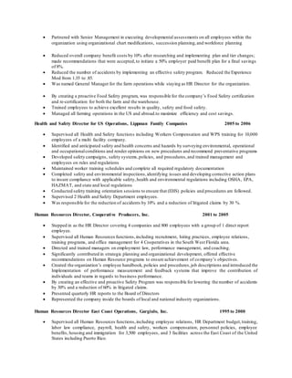  Partnered with Senior Management in executing developmental assessments on all employees within the
organization using organizational chart modifications, succession planning,and workforce planning
 Reduced overall company benefit costs by 10% after researching and implementing plan and tier changes;
made recommendations that were accepted,to initiate a 50% employer paid benefit plan for a final savings
of 8%.
 Reduced the number of accidents by implementing an effective safety program. Reduced the Experience
Mod from 1.35 to .85.
 Was named General Manager for the farm operations while staying as HR Director for the organization.
 By creating a proactive Food Safety program, was responsible for the company’s Food Safety certification
and re-certification for both the farm and the warehouse.
 Trained employees to achieve excellent results in quality, safety and food safety.
 Managed all farming operations in the US and abroad.to maximize efficiency and cost savings.
Health and Safety Director for US Operations, Lippman Family Companies 2005 to 2006
 Supervised all Health and Safety functions including Workers Compensation and WPS training for 10,000
employees of a multi facility company.
 Identified and anticipated safety and health concerns and hazards by surveying environmental, operational
and occupationalconditions and render opinions on new procedures and recommend preventative programs
 Developed safety campaigns, safety systems,policies, and procedures,and trained management and
employees on rules and regulations
 Maintained worker training schedules and complete all required regulatory documentation
 Completed safety and environmental inspections,identifying issues and developing corrective action plans
to insure compliance with applicable safety,health and environmental regulations including OSHA, EPA,
HAZMAT, and state and local regulations
 Conducted safety training orientation sessions to ensure that (EHS) policies and procedures are followed.
 Supervised 2 Health and Safety Department employees.
 Was responsible for the reduction of accidents by 10% and a reduction of litigated claims by 30 %.
Human Resources Director, Cooperative Producers, Inc. 2001 to 2005
 Stepped in as the HR Director covering 4 companies and 800 employees with a group of 1 direct report
employee.
 Supervised all Human Resources functions,including recruitment, hiring practices, employee relations,
training programs, and office management for 4 Cooperatives in the South West Florida area.
 Directed and trained managers on employment law, performance management, and coaching.
 Significantly contributed in strategic planning and organizational development, offered effective
recommendations on Human Resource programs to ensure achievement of company’s objectives.
 Created the organization’s employee handbook, policies and procedures,job descriptions and introduced the
Implementation of performance measurement and feedback systems that improve the contribution of
individuals and teams in regards to business performance.
 By creating an effective and proactive Safety Program was responsible for lowering the number of accidents
by 30% and a reduction of 60% in litigated claims.
 Presented quarterly HR reports to the Board of Directors
 Represented the company inside the boards of local and national industry organizations.
Human Resources Director East Coast Operations, Gargiulo, Inc. 1995 to 2000
 Supervised all Human Resources functions,including employee relations, HR Department budget,training,
labor law compliance, payroll, health and safety, workers compensation, personnel policies, employee
benefits, housing and immigration for 3,500 employees, and 3 facilities across the East Coast of the United
States including Puerto Rico.
 