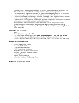 Created an effective Safety Program that allowed the company to lower the number of accidents by 30%
 Acted as the company contact for the Labor Department and other regulatory organizations
 Lead team members, including Management, on employee relations issues related to job performance,
compensation, employee development, safety, disciplinary actions, morale and legal issues.
 Guided the organization through conflict resolution, disciplinary actions and other sensitive employee
relations issues ensuring immediate and appropriate action to violations or complaints.
 Complied with all statutes related to unemployment & workers' compensation insurance and government
reports related to benefits, EEO compliance or other HR functions.
 Provided direction and counselregarding staffing methodology, strategy,processes and systems.
 Assisted in Recruiting efforts,including background checks as well as employee paperwork process.
 Organizational Development and Training: Planed, developed and executed training, including "train-the-
trainer" instruction.
Memberships and Associations
 SHRM
 Rotary Club, Miami Airport, from 2011.
 Gulf Citrus Growers Association of Florida, Labor Relations Committee Chair, from 2001 to 2006
 National Council of Agricultural Employers, Board Member, Washington, from2001 to 2006
 East Coast Migrant Head Start Project, Washington,from 1996 to 2000. (Vice-President from 1998 to 1999.
Relevant and specialized Training
 Hazard Communication training
 First Aid and CPR Certified
 FFVA Labor Relations Forum
 FWCI Workers Comp Conference
 Worker Protection Standards/Train the trainer
 Monsanto’s Operations Excellence Training
 Motivating People
 Training your best employees
 In Search of Excellence, The Demming Model
Reference: Available upon request.
 