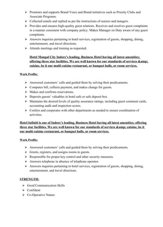  Promotes and supports Brand Voice and Brand initiatives such as Priority Clubs and
Associate Programs.
 Collected emails and replied as per the instructions of seniors and mangers.
 Provides and ensures high-quality guest relations. Receives and resolves guest complaints
in a manner consistent with company policy. Makes Manager on Duty aware of any guest
complaints.
 Answers inquiries pertaining to hotel services, registration of guests, shopping, dining,
entertainment, and travel directions.
 Attends meetings and training as requested.
Hotel Mangal City Indore’s leading, Business Hotel having all latest amenities;
offering three star facilities. We are well known for our standards of services &amp;
cuisine, be it our multi cuisine restaurant, or banquet halls, or room services.
Work Profile:
 Answered customers’ calls and guided them by solving their predicaments.
 Computes bill, collects payment, and makes change for guests.
 Makes and confirms reservations.
 Deposits guests’ valuables in hotel safe or safe deposit box.
 Maintains the desired levels of quality assurance ratings, including guest comment cards,
accounting audit and inspection scores.
 Confers and cooperates with other departments as needed to ensure coordination of
activities.
Hotel Infiniti is one of Indore’s leading, Business Hotel having all latest amenities; offering
three star facilities. We are well known for our standards of services &amp; cuisine, be it
our multi cuisine restaurant, or banquet halls, or room services.
Work Profile:
 Answered customers’ calls and guided them by solving their predicaments.
 Greets, registers, and assigns rooms to guests.
 Responsible for proper key control and other security measures.
 Answers telephone in absence of telephone operator.
 Answers inquiries pertaining to hotel services, registration of guests, shopping, dining,
entertainment, and travel directions.
STRENGTH:
 Good Communication Skills
 Confident
 Co-Operative Nature
 