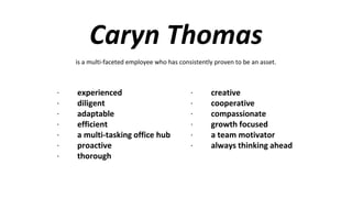 Caryn Thomas
· experienced
· diligent
· adaptable
· efficient
· a multi-tasking office hub
· proactive
· thorough
· creative
· cooperative
· compassionate
· growth focused
· a team motivator
· always thinking ahead
is a multi-faceted employee who has consistently proven to be an asset.
 