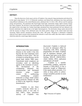 Cisplatin
ABSTRACT:
Since the discovery of anti cancer activity of Cisplatin, it has enjoyed a huge proclamation and clinical hit.
In this report using Spartan `10 V1.1.0 Molecular mechanics and Hartee-Fock calculations have been performed
using different substituent on the central Platinum atom, substituent like F, Cl, Br, I, NH2, OH are used for studying
energy and geometrics. The parameters like bond length, bond angle, electrostatic charge, dipole moment, Energy
have been compared. The deviation in the bond length from the original molecule is observed greatest with iodine;
this might be due to the larger size. Further bond angle calculations have been performed; the most affected is the
bromine substituted; this might be due to the higher electronegativity. The electrostatic charge studies showed that
with the increase in charge of the substituent atom, the electro positive charge on the central metal atom kept
increasing. Dipole moment calculations showed that, when –OH group –NH3group is substituted it displayed
relatively lower dipole moment which interpreted the molecule is much more stable, than when iodine is substituted
which has relatively a much larger dipole moment.
INTRODUCTION:
Cancer is one of the most common
diseases in the world; it has also
become the most important cause
of deaths in recent years1
. The use
of metals in curing diseases can be
traced back almost 5000 years.
Transitional metal complexes are
nowadays used as alkylating
agents in the treatment of cancer.
The development of the
coordinating chemistry has
revolutionized and facilitated
chemists using metals
centers for synthesizing
coordinating complex
molecules as drugs, metal centers
being positively charged are able
to bind to the negatively charged
biomolecules2
.
Cisplatin is one those
complex molecule which has a
platinum center, it was only in
mid 1960`s when anticancer
activity of Cisplatin was
discovered. Cisplatin is believed
to exert its anticancer effect by
interacting with DNA, inducing
programmed cell death. Cisplatin
and its analogues interacts with
the purine base pairs in the DNA;
forming DNA-Pt (NH3)2-DNA,
which inhibits DNA replication
and ultimate cell death3
.
Cisplatin is a metallic
coordinating complex, molecular
formula is (NH3)2PtCl2. It has a
molecular weight of 300gm/mol.
It has square planar geometry. It is
white or deep yellow to yellow-
orange crystalline powder at room
temperature4
.
Fig 1: Structure of Cisplatin
 