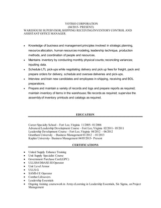 YOTRIO CORPORATION
(04/2015- PRESENT)
WAREHOUSE SUPERVISOR,SHIPPING/ RECEIVING/INVENTORY CONTROL AND
ASSISTANT OFFICE MANAGER.
 Knowledge of business and management principles involved in strategic planning,
resource allocation, human resources modeling, leadership technique, production
methods, and coordination of people and resources.
 Maintains inventory by conducting monthly physical counts; reconciling variances;
inputting data.
 Schedule LTL pick-ups while negotiating delivery and pick up fees for freight, pack and
prepare orders for delivery, schedule and oversee deliveries and pick-ups.
 Interview and train new candidates and employees in shipping, receiving and BOL
preparations.
 Prepare and maintain a variety of records and logs and prepare reports as required;
maintain inventory of items in the warehouse; file records as required; supervise the
assembly of inventory printouts and catalogs as required.
EDUCATION
Career Specialty School – Fort Lee,Virginia 11/2005- 01/2006
Advanced Leadership Development Course – Fort Lee,Virginia 02/2011- 05/2011
Leadership Development Course – Fort Lee,Virginia 04/2012 – 06/2012
Grantham University – Business Management 01/2012 – 01/2013
Kaplan University- Business Management 04/05/2015- Present
CERTIFICATIONS
 United Supply Enhance Training
 Unit Supply Specialist Course
 Government Purchase Card (GPC)
 ULLSS4 DBASE III Operator
 Unit Level Armor
 ULLS-G
 SAMS-I E Operator
 Combat Lifesavers
 Leadership Essentials
 Ongoing training coursework in Army eLearning in Leadership Essentials, Six Sigma, an Project
Management
 
