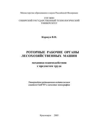 Министерство образования и науки Российской Федерации
ГОУ ВПО
СИБИРСКИЙ ГОСУДАРСТВЕННЫЙ ТЕХНОЛОГИЧЕСКИЙ
УНИВЕРСИТЕТ
Коршун В.Н.
РОТОРНЫЕ РАБОЧИЕ ОРГАНЫ
ЛЕСОХОЗЯЙСТВЕННЫХ МАШИН
механика взаимодействия
с предметом труда
Утверждено редакционно-издательским
советом СибГТУ в качестве монографии
Красноярск 2005
Copyright ОАО «ЦКБ «БИБКОМ» & ООО «Aгентство Kнига-Cервис»
 