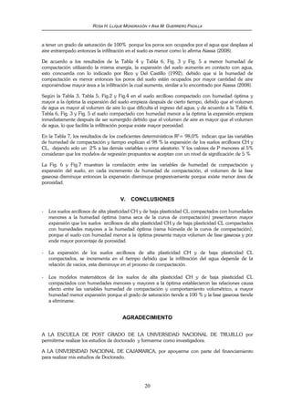 ROSA H. LLIQUE MONDRAGÓN Y ANA M. GUERRERO PADILLA
20
a tener un grado de saturación de 100% porque los poros son ocupados por el agua que desplaza al
aire entrampado entonces la infiltración en el suelo es menor como lo afirma Aiassa (2008).
De acuerdo a los resultados de la Tabla 4 y Tabla 6, Fig. 3 y Fig. 5 a menor humedad de
compactación utilizando la misma energía, la expansión del suelo aumenta en contacto con agua,
esto concuerda con lo indicado por Rico y Del Castillo (1992), debido que si la humedad de
compactación es menor entonces los poros del suelo están ocupados por mayor cantidad de aire
exponiéndose mayor área a la infiltración la cual aumenta, similar a lo encontrado por Aiassa (2008).
Según la Tabla 3, Tabla 5, Fig.2 y Fig.4 en el suelo arcilloso compactado con humedad óptima y
mayor a la óptima la expansión del suelo empieza después de cierto tiempo, debido que el volumen
de agua es mayor al volumen de aire lo que dificulta el ingreso del agua; y de acuerdo a la Tabla 4,
Tabla 6, Fig. 3 y Fig. 5 el suelo compactado con humedad menor a la óptima la expansión empieza
inmediatamente después de ser sumergido debido que el volumen de aire es mayor que el volumen
de agua, lo que facilita la infiltración porque existe mayor porosidad.
En la Tabla 7, los resultados de los coeficientes determinísticos R2
= 98,0% indican que las variables
de humedad de compactación y tiempo explican el 98 % la expansión de los suelos arcillosos CH y
CL, dejando solo un 2% a las demás variables o error aleatorio. Y los valores de P menores al 5%
consideran que los modelos de regresión propuestos se aceptan con un nivel de significación de 5 %
La Fig. 6 y Fig.7 muestran la correlación entre las variables de humedad de compactación y
expansión del suelo, en cada incremento de humedad de compactación, el volumen de la fase
gaseosa disminuye entonces la expansión disminuye progresivamente porque existe menor área de
porosidad.
V. CONCLUSIONES
- Los suelos arcillosos de alta plasticidad CH y de baja plasticidad CL compactados con humedades
menores a la humedad óptima (rama seca de la curva de compactación) presentaron mayor
expansión que los suelos arcillosos de alta plasticidad CH y de baja plasticidad CL compactados
con humedades mayores a la humedad óptima (rama húmeda de la curva de compactación),
porque el suelo con humedad menor a la óptima presenta mayor volumen de fase gaseosa y por
ende mayor porcentaje de porosidad.
- La expansión de los suelos arcillosos de alta plasticidad CH y de baja plasticidad CL
compactados, se incrementa en el tiempo debido que la infiltración del agua depende de la
relación de vacíos, esta disminuye en el proceso de compactación.
- Los modelos matemáticos de los suelos de alta plasticidad CH y de baja plasticidad CL
compactados con humedades menores y mayores a la óptima establecieron las relaciones causa
efecto entre las variables humedad de compactación y comportamiento volumétrico, a mayor
humedad menor expansión porque el grado de saturación tiende a 100 % y la fase gaseosa tiende
a eliminarse.
AGRADECIMIENTO
A LA ESCUELA DE POST GRADO DE LA UNIVERSIDAD NACIONAL DE TRUJILLO por
permitirme realizar los estudios de doctorado y formarme como investigadora.
A LA UNIVERSIDAD NACIONAL DE CAJAMARCA, por apoyarme con parte del financiamiento
para realizar mis estudios de Doctorado.
 