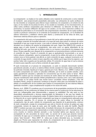 ROSA H. LLIQUE MONDRAGÓN Y ANA M. GUERRERO PADILLA
10
I. INTRODUCCIÓN
La compactación se emplea en los suelos utilizados como material de construcción o como material
de fundación para proporcionarle propiedades adecuadas. Las subrasantes de suelos arcillosos de
las vías terrestres se compactan para obtener mayor resistencia a la compresión y al cortante de esta
capa y en los núcleos de las presas de tierra, en los canales no revestidos, en los microreservorios, se
utiliza suelos arcillosos compactados para disminuir la infiltración. La detección de fallas en los
pavimentos, la excesiva infiltración del agua en los canales y en los micro reservorios conlleva a la
necesidad de profundizar en el conocimiento del comportamiento volumétrico de los suelos arcillosos
cuando se producen variaciones en el contenido de humedad de compactación, con la finalidad de
obtener información y establecer criterios para diseño y construcción de las obras de tierra, que
determinen sistemas eficaces para su operación.
La compactación del suelo es el procedimiento a través del cual se aplica energía mecánica necesaria
y se agrega contenido de humedad adecuado a la masa del suelo para reducir el volumen de vacíos
expulsando el aire que ocupa los poros, y por ende el volumen total del mismo, aumentando así su
densidad con el objetivo de mejorar las propiedades del suelo. Según Das (2002:51,52) cuando se
agrega agua al suelo durante la compactación, ésta actúa como un agente ablandador de las
partículas del suelo, que hace que se deslicen entre si y se muevan a una posición de empaque más
denso. El peso específico seco después de la compactación se incrementa primero conforme aumenta
el contenido de agua. Cuando el contenido de agua es gradualmente incrementado y se usa el
mismo esfuerzo compactador para la compactación, el peso de los sólidos del suelo en un volumen
unitario crece en forma gradual, más allá de un cierto contenido de agua, cualquier incremento en el
contenido de agua tiende a reducir el peso específico seco debido que el agua toma los espacios que
podrían haber sido ocupados por las partículas sólidas. El contenido de agua bajo el cual se alcanza
el máximo peso específico seco se llama contenido de agua óptima
El suelo involucrado en el proceso de compactación, es suelo no saturado denominado también
parcialmente saturado, el cual es un sistema trifásico donde coexisten tres fases, sólida constituida por
las partículas minerales, líquida por el agua y gaseosa por el aire. Barrera, et al., (2004:1) indican que
los suelos compactados son suelos no saturados artificiales, por lo tanto se pueden estudiar, como
suelos parcialmente saturados y aplicarles los conocimientos que de estos suelos se tienen. Alfaro
(2008:471) sostiene que los conceptos de mecánica de suelos clásica han sido desarrollados, en su
mayoría considerando suelo saturado debido probablemente a factores como: casi o total saturación
de los suelos en los países donde esas teorías fueron concebidas (climas templados y fríos del
hemisferio Norte), porque la saturación constituye la situación crítica para una diversidad de obras o
debido a la simplificación de los modelos para explicar el comportamiento de esos sistemas bifásicos
(partículas minerales y agua completamente ocupada en los vacíos del suelo).
Barrera, et al., (2004:17) consideran que el conocimiento de las propiedades mecánicas de los suelos
compactados y de las condiciones de trabajo de los mismos para la construcción de las estructuras de
tierra son indispensables para dimensionarlas y asegurar su estabilidad. Por esta razón se han
desarrollado procedimientos y técnicas experimentales de laboratorio in situ que han tratado de
reproducir los procesos de compactación reales. El objetivo básico de la compactación de un suelo es
la obtención de un nuevo material (suelo compactado) que tenga un comportamiento adecuado para
su aplicación específica. En el proceso de compactación de suelos influye la humedad de
compactación, tipo de suelo, método de compactación que depende de la granulometría, volumen
de suelo compactado, energía de compactación que está en función de número de golpes por capa
compactada, número de capas de suelo, peso del martillo, altura de caída del martillo, Buenfil
(2007:1) sostiene que para una energía dada, el resultado del proceso de compactación se refleja en
la llamada curva de compactación representada en el plano densidad seca (γd) – humedad (w). Esta
curva muestra un máximo absoluto asociado a una humedad óptima que algunas veces está
acompañado de otro secundario de menor valor. La sección de la curva que presenta menores
contenidos de agua que el contenido óptimo se denomina “lado seco” y la que presenta mayores
valores “lado húmedo”. Pérez (2007: 3) indica que el plano (densidad seca, γd; humedad, w)
elegido por Proctor para representar los estados de compactación de un suelo permanece como
plano de referencia para abordar el estudio de la compactación.
 
