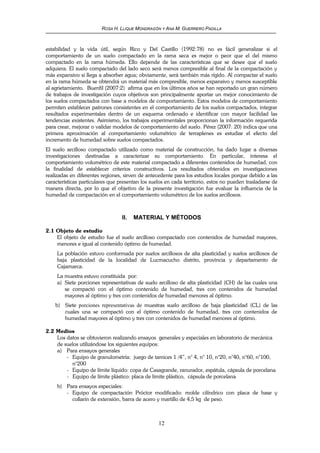 ROSA H. LLIQUE MONDRAGÓN Y ANA M. GUERRERO PADILLA
12
estabilidad y la vida útil, según Rico y Del Castillo (1992:78) no es fácil generalizar si el
comportamiento de un suelo compactado en la rama seca es mejor o peor que el del mismo
compactado en la rama húmeda. Ello depende de las características que se desee que el suelo
adquiera. El suelo compactado del lado seco será menos compresible al final de la compactación y
más expansivo si llega a absorber agua; obviamente, será también más rígido. Al compactar el suelo
en la rama húmeda se obtendrá un material más compresible, menos expansivo y menos susceptible
al agrietamiento. Buenfil (2007:2) afirma que en los últimos años se han reportado un gran número
de trabajos de investigación cuyos objetivos son principalmente aportar un mejor conocimiento de
los suelos compactados con base a modelos de comportamiento. Estos modelos de comportamiento
permiten establecer patrones consistentes en el comportamiento de los suelos compactados, integrar
resultados experimentales dentro de un esquema ordenado e identificar con mayor facilidad las
tendencias existentes. Asimismo, los trabajos experimentales proporcionan la información requerida
para crear, mejorar o validar modelos de comportamiento del suelo. Pérez (2007: 20) indica que una
primera aproximación al comportamiento volumétrico de terraplenes es estudiar el efecto del
incremento de humedad sobre suelos compactados.
El suelo arcilloso compactado utilizado como material de construcción, ha dado lugar a diversas
investigaciones destinadas a caracterizar su comportamiento. En particular, interesa el
comportamiento volumétrico de este material compactado a diferentes contenidos de humedad, con
la finalidad de establecer criterios constructivos. Los resultados obtenidos en investigaciones
realizadas en diferentes regiones, sirven de antecedente para los estudios locales porque debido a las
características particulares que presentan los suelos en cada territorio, estos no pueden trasladarse de
manera directa, por lo que el objetivo de la presente investigación fue evaluar la influencia de la
humedad de compactación en el comportamiento volumétrico de los suelos arcillosos.
II. MATERIAL Y MÉTODOS
2.1 Objeto de estudio
El objeto de estudio fue el suelo arcilloso compactado con contenidos de humedad mayores,
menores e igual al contenido óptimo de humedad.
La población estuvo conformada por suelos arcillosos de alta plasticidad y suelos arcillosos de
baja plasticidad de la localidad de Lucmacucho distrito, provincia y departamento de
Cajamarca.
La muestra estuvo constituida por:
a) Siete porciones representativas de suelo arcilloso de alta plasticidad (CH) de las cuales una
se compactó con el óptimo contenido de humedad, tres con contenidos de humedad
mayores al óptimo y tres con contenidos de humedad menores al óptimo.
b) Siete porciones representativas de muestras suelo arcilloso de baja plasticidad (CL) de las
cuales una se compactó con el óptimo contenido de humedad, tres con contenidos de
humedad mayores al óptimo y tres con contenidos de humedad menores al óptimo.
2.2 Medios
Los datos se obtuvieron realizando ensayos generales y especiales en laboratorio de mecánica
de suelos utilizándose los siguientes equipos:
a) Para ensayos generales
- Equipo de granulometría: juego de tamices 1 /4”, n° 4, n° 10, n°20, n°40, n°60, n°100,
n°200
- Equipo de límite líquido: copa de Casagrande, ranurador, espátula, cápsula de porcelana
- Equipo de límite plástico: placa de límite plástico, cápsula de porcelana
b) Para ensayos especiales:
- Equipo de compactación Próctor modificado: molde cilíndrico con placa de base y
collarín de extensión, barra de acero y martillo de 4,5 kg de peso.
 
