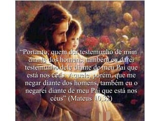 “ Portanto, quem der testemunho de mim diante dos homens, também eu darei testemunho dele diante de meu Pai que está nos céus. Aquele, porém, que me negar diante dos homens, também eu o negarei diante de meu Pai que está nos céus” (Mateus 10,32) 