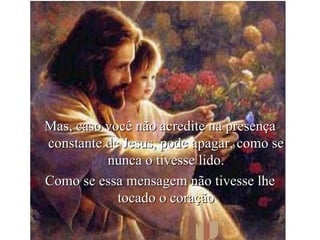 Mas, caso você não acredite na presença constante de Jesus, pode apagar, como se nunca o tivesse lido. Como se essa mensagem não tivesse lhe tocado o coração 