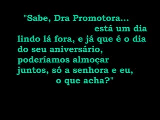 "Sabe, Dra Promotora...  está um dia lindo lá fora, e já que é o dia do seu aniversário, poderíamos almoçar juntos, só a senhora e eu,  o que acha?" 