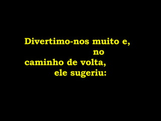 Divertimo-nos muito e,  no caminho de volta,  ele sugeriu: 