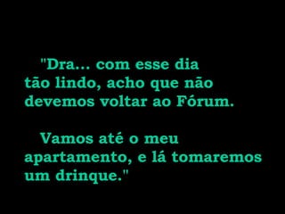   "Dra... com esse dia tão lindo, acho que não devemos voltar ao Fórum.  Vamos até o meu apartamento, e lá tomaremos um drinque." 