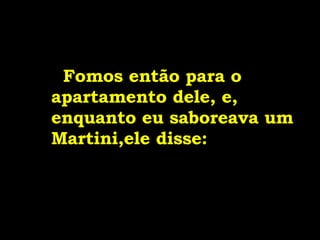   Fomos então para o apartamento dele, e, enquanto eu saboreava um Martini,ele disse: 