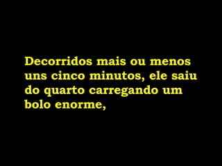 Decorridos mais ou menos uns cinco minutos, ele saiu do quarto carregando um bolo enorme,   