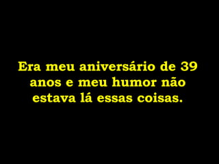 Era meu aniversário de 39 anos e meu humor não estava lá essas coisas. 