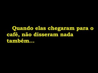 Quando elas chegaram para o café, não disseram nada também... 