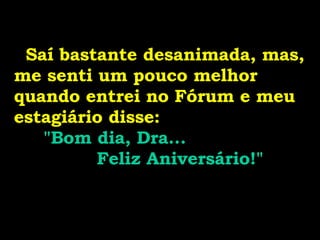   Saí bastante desanimada, mas, me senti um pouco melhor quando entrei no Fórum e meu estagiário disse:  "Bom dia, Dra...  Feliz Aniversário!" 