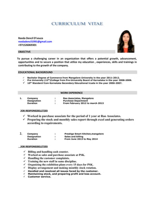 Reeda Dencil D’souza
reedadencil1991@gmail.com
+971526069301
OBJECTIVE
To pursue a challenging career in an organization that offers a potential growth, advancement,
opportunities and to secure a position that utilize my education , experiences, skills and trainings in
contributing to the growth of the company.
EDUCATIONAL BACKGROUND
 Bachelor Degree of Commerce from Mangalore University in the year 2011-2012.
 Pre University (12th
)College from Pre-University Board of Karnataka in the year 2008-2009.
 10th
Standard from Karnataka Secondary Educational trusts in the year 2006-2007.
WORK EXPERIENCE
1. Company : Rao Associates, Mangalore
Designation : Purchase Department
Duration : From February 2012 to march 2013
JOB RESPONSIBILITIES
 Worked in purchase associate for the period of 1 year at Rao Associates.
 Preparing the stock and monthly sales report through excel and generating orders
according to requirements.
2. Company : Prestige Smart Kitchen,mangalore
Designation : Sales and billing
Duration : From June 2013 to May 2014
JOB RESPONSIBILITIES
 Billing and handling cash counter.
 Worked as sales and purchase associate at PSK.
 Handling the customer complaints.
 Training the new staff in same discipline.
 Organizing the exhibition plans every 15 days for PSK.
 Display arrangement and making monthly stock rotation.
 Handled and resolved all issues faced by the customer.
 Maintaining stock, and preparing profit and loss account.
 Customer service.
 