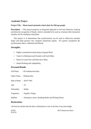 Academic Project:
Project Title : Mems based automatic wheel chair for Old age people
Description : This project proposes an integrated approach to real time detection, tracking
and direction recognition of hands, which is intended to be used as a human-robot interaction
interface for the intelligent wheelchair.
This project is to demonstrate that accelerometers can be used to effectively translate
finger and hand gestures into computer interpreted signals. For gesture recognition the
accelerometer data is calibrated and filtered.
Strengths:
• Highly committed towards doing Assigned Work.
• Team Co-Ordination and Friendly with Each Other.
• Desire to Learn New and Innovative Ideas.
• Smart-Working and Adaptability.
Personal Details:
Full Name : M.Venkateswara Rao
Father Name : M.Rama Rao
Date of Birth : 06/07/1992
Age : 22
Nationality : Indian
Linguistics : English, Telugu.
Hobbies : listening to music, Reading Books and Writing Poetry.
Declaration:
I do here by declare that the above information is true to the best of my knowledge.
DATE: (M.Venkateswara Rao)
PLACE:
 