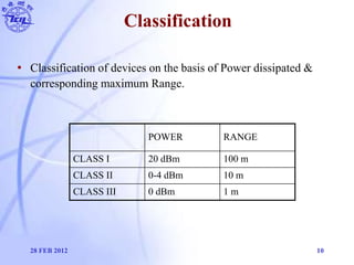 Classification
28 FEB 2012 10
POWER RANGE
CLASS I 20 dBm 100 m
CLASS II 0-4 dBm 10 m
CLASS III 0 dBm 1 m
• Classification ...