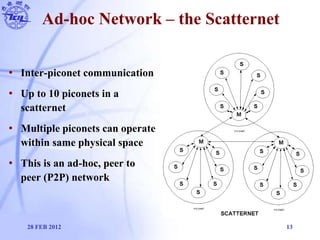 Ad-hoc Network – the Scatternet
• Inter-piconet communication
• Up to 10 piconets in a
scatternet
• Multiple piconets can ...