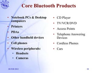 Core Bluetooth Products
• Notebook PCs & Desktop
computers
• Printers
• PDAs
• Other handheld devices
• Cell phones
• Wire...