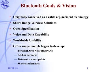 Bluetooth Goals & Vision
• Originally conceived as a cable replacement technology
• Short-Range Wireless Solutions
• Open ...