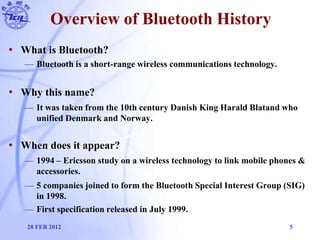 Overview of Bluetooth History
• What is Bluetooth?
— Bluetooth is a short-range wireless communications technology.
• Why ...
