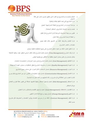 BUSINESS PROFESSIONAL SOLUTIONS [BPS]
56EL Tahrir St, Sheraton Heliopolis, Cairo, Egypt
 Telephone: +202 22697800 Mobile: 01025522863
 Email:info@bpseg.com  Web site: WWW.BPSEG.COM
‫كافة‬ ‫على‬ ‫شامل‬ ‫تحسين‬ ‫تحقيق‬ ‫على‬ ‫القدرة‬ ‫مع‬ ‫والمشاريع‬ ‫بالمبادرات‬ ‫التحكم‬
‫األع‬.‫مال‬
‫إ‬‫وفعالية‬ ‫بكفاءة‬ ‫التنفيذ‬ ‫تحت‬ ‫التي‬ ‫المشاريع‬ ‫دارة‬
‫موا‬‫ء‬‫الخطة‬ ‫مع‬ ‫المشاريع‬ ‫و‬ ‫المبادرات‬ ‫مة‬‫االستراتيجية‬‫للعميل‬
‫تحديد‬‫و‬.‫المحتملة‬ ‫المخاطر‬ ‫و‬ ‫المشاريع‬ ‫أولويات‬ ‫ترتيب‬
‫المرحلية‬ ‫المخرجات‬ ‫ومراجعة‬ ‫تطوير‬‫إل‬‫العقود‬ ‫مثل‬ ‫المشروع‬ ‫دارة‬
.‫العمل‬ ‫خطة‬ ‫و‬ ‫للمشروع‬ ‫الزمنية‬ ‫الخطة‬ ‫و‬
‫جميع‬ ‫تنفيذ‬ ‫خالل‬ ‫التنسيق‬ ‫من‬ ‫التأكد‬ :‫والترابط‬ ‫التكامل‬ ‫إدارة‬
.‫المشروع‬ ‫عناصر‬ ‫و‬ ‫مكونات‬
.‫بنجاح‬ ‫لتنفيذه‬ ‫المتطلبات‬ ‫جميع‬ ‫على‬ ‫المشروع‬ ‫نطاق‬ ‫احتواء‬ ‫من‬ ‫التأكد‬ :‫العمل‬ ‫نطاق‬ ‫إدارة‬
( ‫المشروع‬ ‫وقت‬ ‫إدارة‬Time Management،‫عليه‬ ‫المتفق‬ ‫الزمني‬ ‫اإلطار‬ ‫خالل‬ ‫المشروع‬ ‫إكمال‬ ‫ضمان‬ :)‫األنشطة‬ ‫وتنفيذ‬
.‫البعض‬ ‫بعضها‬ ‫مع‬ ‫تتناقض‬ ‫وال‬ ‫منطقية‬ ‫المهام‬ ‫جداول‬ ‫تكون‬ ‫وان‬ ‫متسلسل‬ ‫بشكل‬
( ‫التكاليف‬ ‫إدارة‬Cost Management.‫المعتمدة‬ ‫المخصصات‬ ‫و‬ ‫الميزانية‬ ‫حدود‬ ‫ضمن‬ ‫المشروع‬ ‫إكمال‬ ‫ضمان‬ :)
( ‫الجودة‬ ‫إدارة‬Quality Management‫و‬ ‫المتطلبات‬ ‫تحقق‬ ‫المشروع‬ ‫مخرجات‬ ‫أن‬ ‫ضمان‬ :).‫المستهدفة‬ ‫الجودة‬ ‫مستوى‬
( ‫الموارد‬ ‫إدارة‬Resource Management.‫المشاريع‬ ‫جميع‬ ‫مستوى‬ ‫على‬ ‫للموارد‬ ‫األمثل‬ ‫االستخدام‬ ‫ضمان‬ :)
( ‫االتصال‬ ‫إدارة‬Communication Management‫دوري‬ ‫بشكل‬ ‫المشاريع‬ ‫سير‬ ‫عن‬ ‫التقارير‬ ‫و‬ ‫المعلومات‬ ‫توفر‬ ‫ضمان‬ :)
‫مشروع‬ ‫كل‬ ‫في‬ ‫العالقة‬ ‫ذوي‬ ‫و‬ ‫العليا‬ ‫لإلدارة‬.‫المناسبة‬ ‫القرارات‬ ‫اتخاذ‬ ‫من‬ ‫لتمكينهم‬ ‫ذلك‬ ‫و‬ ،
( ‫المخاطر‬ ‫إدارة‬Risk Management‫للتعامل‬ ‫طوارئ‬ ‫خطة‬ ‫تطوير‬ ‫إلى‬ ‫إضافة‬ ،‫تفاديها‬ ‫وكيفية‬ ‫المخاطر‬ ‫وتسجيل‬ ‫تحديد‬ :)
.‫المخاطر‬ ‫كل‬ ‫مع‬
( ‫المالحظات‬ ‫و‬ ‫القضايا‬ ‫إدارة‬Issue Management.‫الحلول‬ ‫إدارة‬ ‫و‬ ‫والمشاكل‬ ‫القضايا‬ ‫وتسجيل‬ ‫تحديد‬ :)
(‫التغيير‬ ‫إدارة‬Change Management.‫التغيير‬ ‫إلدارة‬ ‫فاعلة‬ ‫برامج‬ ‫وجود‬ ‫ضمان‬ :)
( ‫العقود‬ ‫إدارة‬Contract Management‫أن‬ ‫من‬ ‫التأكد‬ :)‫الخدمات‬ ‫موردين‬‫يوفروا‬‫مشروع‬ ‫لكل‬ ‫المخرجات‬ ‫و‬ ‫الخدمات‬
.‫العقد‬ ‫حسب‬
 