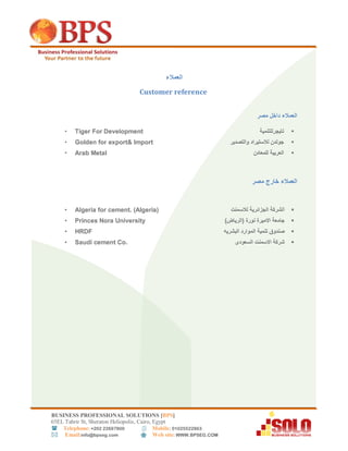 BUSINESS PROFESSIONAL SOLUTIONS [BPS]
56EL Tahrir St, Sheraton Heliopolis, Cairo, Egypt
 Telephone: +202 22697800 Mobile: 01025522863
 Email:info@bpseg.com  Web site: WWW.BPSEG.COM
‫العمالء‬
Customer reference
‫العمالء‬‫مصر‬ ‫داخل‬
‫تايجرللتنمية‬• Tiger For Development
‫والتصدير‬ ‫لالستيراد‬ ‫جولدن‬• Golden for export& Import
‫للمعادن‬ ‫العربية‬• Arab Metal
‫العمالء‬‫مصر‬ ‫خارج‬
‫ا‬‫الجزائرية‬ ‫لشركة‬‫لالسمنت‬• Algeria for cement. (Algeria)
)‫(الرياض‬ ‫نورة‬ ‫االميرة‬ ‫جامعة‬• Princes Nora University
‫البشريه‬ ‫الموارد‬ ‫تنمية‬ ‫صندوق‬• HRDF
‫السعودى‬ ‫االسمنت‬ ‫شركة‬• Saudi cement Co.
 
