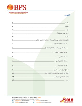 BUSINESS PROFESSIONAL SOLUTIONS [BPS]
56EL Tahrir St, Sheraton Heliopolis, Cairo, Egypt
 Telephone: +202 22697800 Mobile: 01025522863
 Email:info@bpseg.com  Web site: WWW.BPSEG.COM
‫الفهرس‬
‫مقدمة‬.............................................................................................................................3
‫رؤيتنا‬.............................................................................................................................4
‫مهمتنا‬............................................................................................................................4
‫االستراجية‬‫المستقبلية‬.........................................................................................................6
‫خدماتنا‬...........................................................................................................................5
‫تطبيق‬‫نظام‬‫تخطيط‬‫موارد‬‫المؤسسة‬‫وصيانتها‬(‫منهجية‬‫التطبيق‬)....................................................7
‫مرحلة‬‫االعداد‬‫والتجهيز‬...............................................................................................7
‫مرحلة‬‫التحليل‬‫و‬‫ا‬‫لتصميم‬‫لمتطلبات‬‫االعمال‬............................................................................8
‫مرحلة‬‫التهيئة‬‫و‬‫التطوير‬................................................................................................8
‫مرحلة‬‫التطبيق‬........................................................................................................8
‫مرحلة‬‫التشغيل‬‫الفعلى‬...................................................................................................9
‫مرحلة‬‫الدعم‬‫الفنى‬.......................................................................................................9
‫نموذج‬‫لفريق‬‫ادارة‬‫المشروع‬.................................................................................................9
‫العمل‬‫على‬‫تأسيس‬‫و‬‫تشغيل‬‫ادارة‬‫المشروعات‬..........................................................................01
‫الهيكل‬‫التنظيمى‬‫للشركـــة‬..................................................................................................04
‫العمالء‬.........................................................................................................................06
 