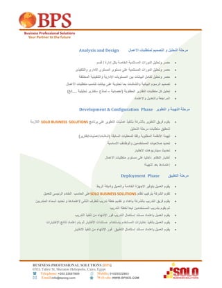 BUSINESS PROFESSIONAL SOLUTIONS [BPS]
56EL Tahrir St, Sheraton Heliopolis, Cairo, Egypt
 Telephone: +202 22697800 Mobile: 01025522863
 Email:info@bpseg.com  Web site: WWW.BPSEG.COM
‫مر‬‫ا‬ ‫و‬ ‫التحليل‬ ‫حلة‬‫االعمال‬ ‫لمتطلبات‬ ‫لتصميم‬Analysis and Design
‫حصر‬‫وتحليل‬‫الدورات‬‫المستندية‬‫الخاصة‬‫بكل‬‫إدارة‬/‫قسم‬
‫حصر‬‫وتحليل‬‫الدورات‬‫المستندية‬‫على‬‫مستوى‬‫المستوى‬‫االدارى‬‫والتنفيذى‬
‫حصر‬‫وتحليل‬‫تكامل‬‫البيانات‬‫بين‬‫المستويات‬‫اإلدارية‬‫والتنفيذية‬‫المختلفة‬
‫تصميم‬‫الرسوم‬‫البيانية‬‫والشاشات‬‫بما‬‫تحتوية‬‫على‬‫بيانات‬‫تناسب‬‫متطلبات‬‫األعمال‬
‫تحليل‬‫كل‬‫متطلبات‬‫التقارير‬‫المطلوبة‬(‫أحصائية‬–‫نماذج‬–‫تقارير‬‫تحليلية‬....‫الخ‬)
‫ا‬‫واالعتماد‬ ‫والتعديل‬ ‫لمراجعة‬
‫مرحلة‬‫و‬ ‫التهيئة‬‫التطوير‬PhaseDevelopment & Configuration
‫برنامج‬ ‫على‬ ‫التطوير‬ ‫عمليات‬ ‫بتنفيذ‬ ‫بالشركة‬ ‫التطوير‬ ‫فريق‬ ‫يقوم‬SOLO BUSINESS SOLUTIONS‫ال‬‫ال‬‫زمة‬
‫التحليل‬ ‫مرحلة‬ ‫متطلبات‬ ‫لتحقيق‬
‫تهيئة‬‫األنظمة‬‫المطلوبة‬‫وفقا‬‫للمعطيات‬‫السابقة‬)‫(شاشات/عمليات/تقارير‬
‫تحديد‬‫صالحيات‬‫المستخدمين‬‫والوظائف‬‫األساسية‬
‫تحديث‬‫سيناريوهات‬‫األختبار‬
‫أختبار‬‫النظام‬‫داخليا‬‫على‬‫مستوى‬‫متطلبات‬‫األعمال‬
‫إعتمادها‬‫بعد‬‫التهيئة‬
‫مرحلة‬‫التطبيق‬PhaseDeployment
‫الربط‬ ‫وشبكة‬ ‫والعميل‬ ‫الخادمة‬ ‫االجهزة‬ ‫بتوفير‬ ‫العميل‬ ‫يقوم‬
‫بتركيب‬ ‫الشركة‬ ‫تقوم‬‫نظام‬SOLO BUSINESS SOLUTIONS‫على‬‫الحاسب‬‫للعميل‬ ‫الرئيسى‬ ‫الخادم‬
‫المتدربين‬ ‫أسماء‬ ‫تحديد‬ ‫و‬ ‫إلعتمادها‬ ‫الثانى‬ ‫للطرف‬ ‫تدريب‬ ‫خطة‬ ‫تقديم‬ ‫و‬ ‫بإعداد‬ ‫بالشركة‬ ‫التدريب‬ ‫فريق‬ ‫يقوم‬
‫التدريب‬ ‫لخطة‬ ‫تبعا‬ ‫المستخدمين‬ ‫بتدريب‬ ‫يقوم‬ ‫ثم‬
‫التدريب‬ ‫تنفيذ‬ ‫من‬ ‫اإلنتهاء‬ ‫فور‬ ‫التدريب‬ ‫إستكمال‬ ‫مستند‬ ‫بإعتماد‬ ‫العميل‬ ‫يقوم‬
‫بتنفي‬ ‫العميل‬ ‫يقوم‬‫اإلختبارات‬ ‫نتائج‬ ‫إعتماد‬ ‫يتم‬ ‫ثم‬ ‫األختبار‬ ‫مستندات‬ ‫بإستخدام‬ ‫المستخدم‬ ‫إختبارات‬ ‫ذ‬
‫إستكمال‬ ‫مستند‬ ‫بإعتماد‬ ‫العميل‬ ‫يقوم‬‫التطبيق‬‫تنفيذ‬ ‫من‬ ‫اإلنتهاء‬ ‫فور‬‫االختبار‬
 