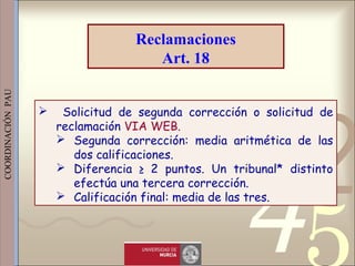 421
0011 0010 1010 1101 0001 0100 1011
 
 
 
COORDINACIÓN  PAU 
 Solicitud de segunda corrección o solicitud de
reclamación VIA WEB.
 Segunda corrección: media aritmética de las
dos calificaciones.
 Diferencia ≥ 2 puntos. Un tribunal* distinto
efectúa una tercera corrección.
 Calificación final: media de las tres.
Reclamaciones
Art. 18
 