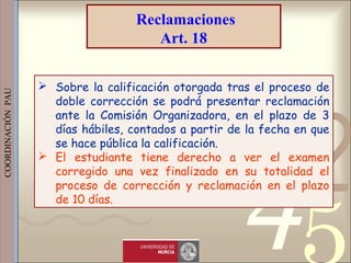 421
0011 0010 1010 1101 0001 0100 1011
 
 
 
COORDINACIÓN  PAU 
 Sobre la calificación otorgada tras el proceso de
doble corrección se podrá presentar reclamación
ante la Comisión Organizadora, en el plazo de 3
días hábiles, contados a partir de la fecha en que
se hace pública la calificación.
 El estudiante tiene derecho a ver el examen
corregido una vez finalizado en su totalidad el
proceso de corrección y reclamación en el plazo
de 10 días.
Reclamaciones
Art. 18
 