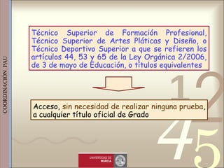 421
0011 0010 1010 1101 0001 0100 1011
 
 
 
COORDINACIÓN  PAU 
Acceso, sin necesidad de realizar ninguna prueba,
a cualquier título oficial de Grado
Técnico Superior de Formación Profesional,
Técnico Superior de Artes Pláticas y Diseño, o
Técnico Deportivo Superior a que se refieren los
artículos 44, 53 y 65 de la Ley Orgánica 2/2006,
de 3 de mayo de Educación, o títulos equivalentes
 