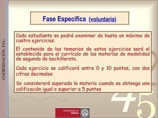 421
0011 0010 1010 1101 0001 0100 1011
 
 
 
COORDINACIÓN  PAU 
Fase Específica (voluntaria)
Cada estudiante se podrá examinar de hasta un máximo de
cuatro ejercicios.
El contenido de los temarios de estos ejercicios será el
establecido para el currículo de las materias de modalidad
de segundo de bachillerato.
Cada ejercicio se calificará entre 0 y 10 puntos, con dos
cifras decimales
Se considerará superada la materia cuando se obtenga una
calificación igual o superior a 5 puntos
 