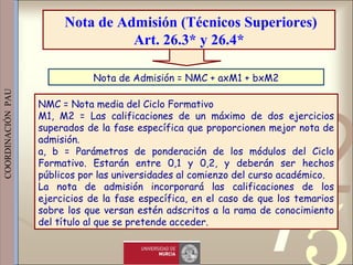 421
0011 0010 1010 1101 0001 0100 1011
 
 
 
COORDINACIÓN  PAU 
NMC = Nota media del Ciclo Formativo
M1, M2 = Las calificaciones de un máximo de dos ejercicios
superados de la fase específica que proporcionen mejor nota de
admisión.
a, b = Parámetros de ponderación de los módulos del Ciclo
Formativo. Estarán entre 0,1 y 0,2, y deberán ser hechos
públicos por las universidades al comienzo del curso académico.
La nota de admisión incorporará las calificaciones de los
ejercicios de la fase específica, en el caso de que los temarios
sobre los que versan estén adscritos a la rama de conocimiento
del título al que se pretende acceder. 
Nota de Admisión = NMC + axM1 + bxM2
Nota de Admisión (Técnicos Superiores)
Art. 26.3* y 26.4*
 