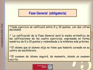 421
0011 0010 1010 1101 0001 0100 1011
 
 
 
COORDINACIÓN  PAU 
Cada ejercicio se calificará entre 0 y 10 puntos, con dos cifras
decimales
 La calificación de la Fase General será la media aritmética de
las calificaciones de los cuatro ejercicios, expresada en forma
numérica de 0 a 10 puntos y redondeada a la milésima más próxima.
El idioma que el alumno elija no tiene que haberlo cursado en su
centro de bachillerato.
El examen de idioma seguirá, de momento, siendo un examen
escrito.
Fase General (obligatoria)
 