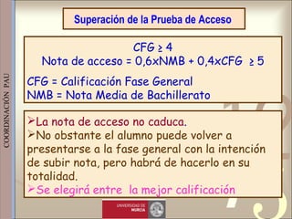 421
0011 0010 1010 1101 0001 0100 1011
 
 
 
COORDINACIÓN  PAU 
Superación de la Prueba de Acceso
CFG ≥ 4
Nota de acceso = 0,6xNMB + 0,4xCFG ≥ 5
CFG = Calificación Fase General
NMB = Nota Media de Bachillerato
La nota de acceso no caduca.
No obstante el alumno puede volver a
presentarse a la fase general con la intención
de subir nota, pero habrá de hacerlo en su
totalidad.
Se elegirá entre la mejor calificación
 