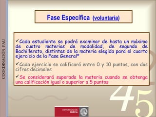 421
0011 0010 1010 1101 0001 0100 1011
 
 
 
COORDINACIÓN  PAU 
Fase Específica (voluntaria)
Cada estudiante se podrá examinar de hasta un máximo
de cuatro materias de modalidad, de segundo de
Bachillerato, distintas de la materia elegida para el cuarto
ejercicio de la Fase General*
Cada ejercicio se calificará entre 0 y 10 puntos, con dos
cifras decimales 
Se considerará superada la materia cuando se obtenga
una calificación igual o superior a 5 puntos
 