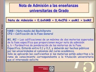 421
0011 0010 1010 1101 0001 0100 1011
 
 
 
COORDINACIÓN  PAU 
NMB = Nota media del Bachillerato
CFG = Calificación de la Fase General
M1, M2 = Las calificaciones de un máximo de dos materias superadas
de la fase específica que proporcionen mejor nota de admisión
a, b = Parámetros de ponderación de las materias de la Fase
Específica. Estarán entre 0,1 y 0,2, y deberán ser hechos públicos
por las universidades al comienzo del curso académico.
Sólo se aplicarán los coeficientes si las materias están adscritas a la
rama de conocimiento correspondiente a la titulación universitaria
que el interesado solicite
Nota de Admisión a las enseñanzas
universitarias de Grado
Nota de Admisión = 0,6xNMB + 0,4xCFG + axM1 + bxM2
 
