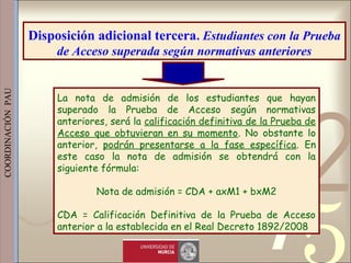 421
0011 0010 1010 1101 0001 0100 1011
 
 
 
COORDINACIÓN  PAU 
La nota de admisión de los estudiantes que hayan
superado la Prueba de Acceso según normativas
anteriores, será la calificación definitiva de la Prueba de
Acceso que obtuvieran en su momento. No obstante lo
anterior, podrán presentarse a la fase específica. En
este caso la nota de admisión se obtendrá con la
siguiente fórmula:
Nota de admisión = CDA + axM1 + bxM2
CDA = Calificación Definitiva de la Prueba de Acceso
anterior a la establecida en el Real Decreto 1892/2008
Disposición adicional tercera. Estudiantes con la Prueba
de Acceso superada según normativas anteriores
 