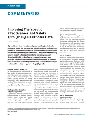 COMMENTARIES
Improving Therapeutic
Effectiveness and Safety
Through Big Healthcare Data
S Schneeweiss1
Big healthcare data—electronically recorded longitudinal data
generated during the provision and administration of healthcare for
millions of patients—have become essential for understanding the
effectiveness and safety of therapeutics. They are most effectively
used in concert with experimental and laboratory research
throughout the life cycle of a drug. Applications range from
providing phenotype and health outcomes information in genome-
wide association studies to postmarketing studies that assure pre-
scribers of the safety of approved drugs (Figure 1).
USES OF BIG HEALTHCARE DATA
Big healthcare data are characterized by a
large number of patients covered, a reﬂec-
tion of the variations in routine care prac-
tices, a lack of researcher-designed data
capture (yielding inaccurate or missing
information), and a lack of uniform data
standards.1
These characteristics have differ-
ent implications depending on the analytic
goals of the study and how data are utilized.
Use for population description
and pattern exploration
Large insurance claims and electronic medi-
cal record databases are very useful in under-
standing disease burden and medical
need, as well as the underuse and guideline-
recommended use of therapeutics, because
they reﬂect care outside tightly controlled
research environments. Conclusions drawn
from electronic medical record-based re-
search may trigger care interventions to
optimize the use of drugs (e.g., improve
adherence to chronic-use medications), and
may be used to monitor the success of
such interventions. Hypothesis-free pattern
exploration with powerful visualizations
may identify populations with particular
utilization and outcome patterns, stimulat-
ing new lines of inquiry. Data generated
from outside the professional healthcare sys-
tem (e.g., through blogs, smartphone apps,
or patient support groups), provide a differ-
ent type of health information but are less
straightforward to interpret for population-
level insights, as they lack meaningful
denominators and are subject to selected par-
ticipation. Linkage between these novel data
sources and structured healthcare informa-
tion would create a very useful data asset.
Use for association studies
Big genomics data are increasingly linked to
big healthcare data. The latter includes phe-
notypic data and temporality-preserving
drug use and health outcomes data, allowing
large-scale genome-wide association studies
and genome-drug interaction studies. Even
if they do not imply causal relationships,
such association studies using big healthcare
data can be useful when interpreted
cautiously.
Use for prediction
Particularly in integrated healthcare systems,
it is now possible to program prediction
algorithms for treatment effectiveness vs. fail-
ure and feed the suggestion back to the pro-
vider. Because these are individual-level
probabilistic predictions without any impli-
cation of causality, such prediction algo-
rithms inform the provider at the point of
care; however, they will not culminate in
automated prescribing unless their perform-
ance improves substantially.2
Improvements
are more likely to come from richer data
than from new algorithms. For example, pre-
dicting the lack of adherence to a medication
regimen is an area in which dynamic analyses
of big data, including claims, electronic med-
ical record, in addition to consumer applica-
tions and electronic devices measuring
behavioral factors, hold the promise of
meaningful improvements in health care.3
Use for understanding
causal relationships
Ultimately, providers and drug developers
need to understand causal relationships
between drugs and health outcomes.
1
Division of Pharmacoepidemiology, Department of Medicine, Brigham & Women’s Hospital and Harvard Medical School, Boston, Massachusetts, USA.
Correspondence: S Schneeweiss (schneeweiss@post.harvard.edu)
doi:10.1002/cpt.316
262 VOLUME 99 NUMBER 3 | MARCH 2016 | www.wileyonlinelibrary/cpt
PERSPECTIVES
 