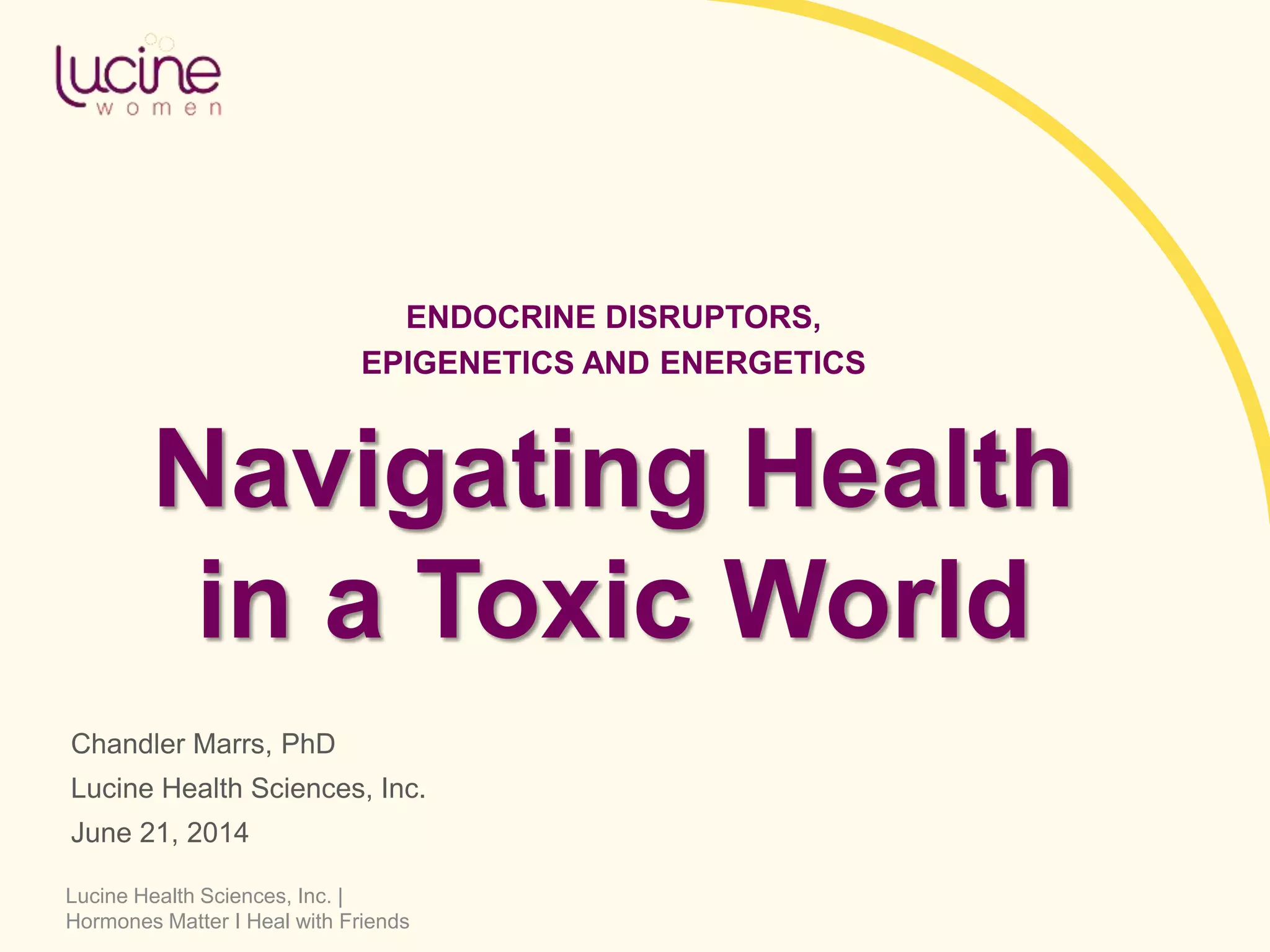 Lucine Health Sciences, Inc. |
Hormones Matter I Heal with Friends
Navigating Health
in a Toxic World
Chandler Marrs, PhD
Lucine Health Sciences, Inc.
June 21, 2014
ENDOCRINE DISRUPTORS,
EPIGENETICS AND ENERGETICS
 