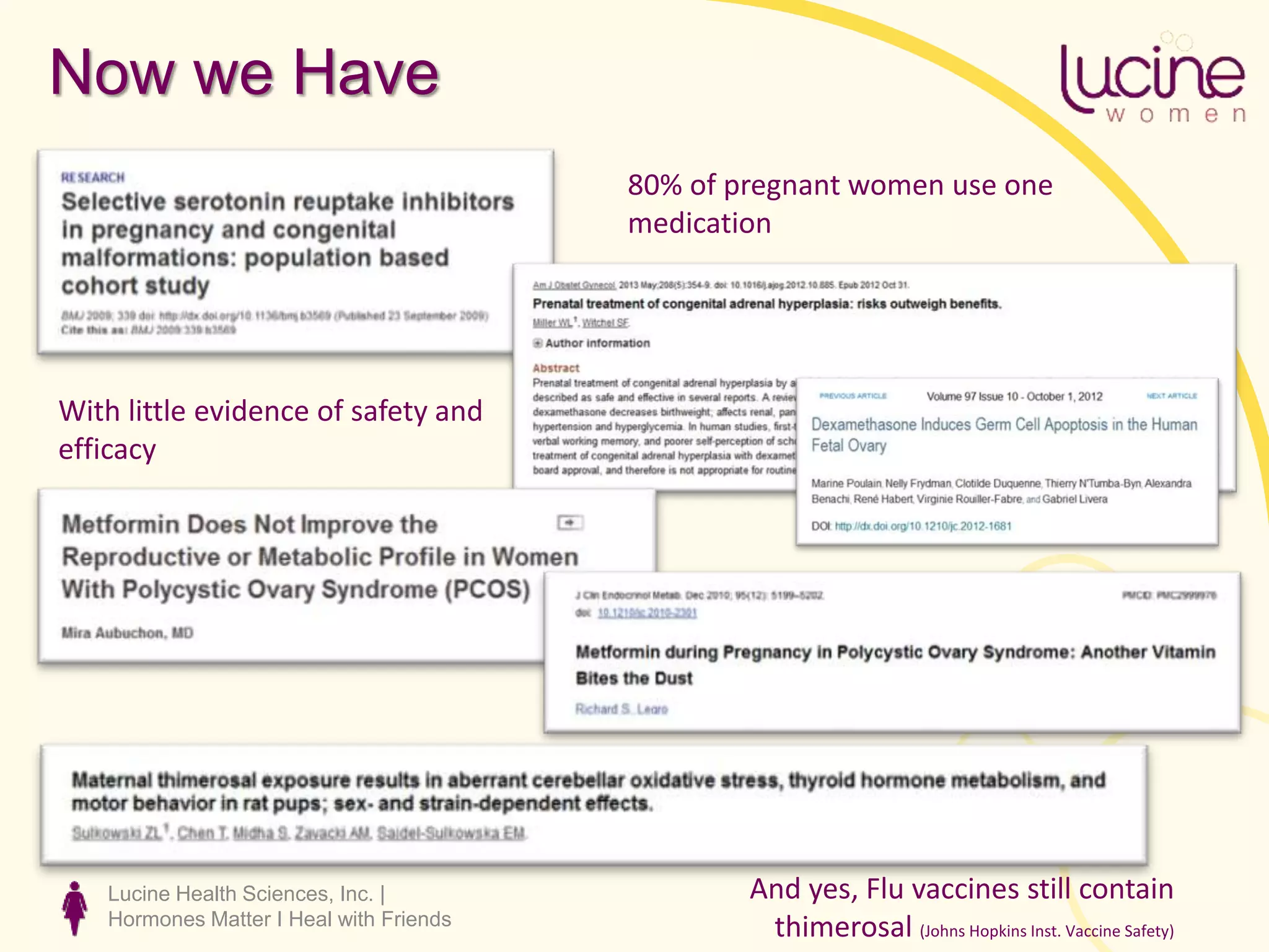 Lucine Health Sciences, Inc. |
Hormones Matter I Heal with Friends
Now we Have
80% of pregnant women use one
medication
With little evidence of safety and
efficacy
And yes, Flu vaccines still contain
thimerosal (Johns Hopkins Inst. Vaccine Safety)
 