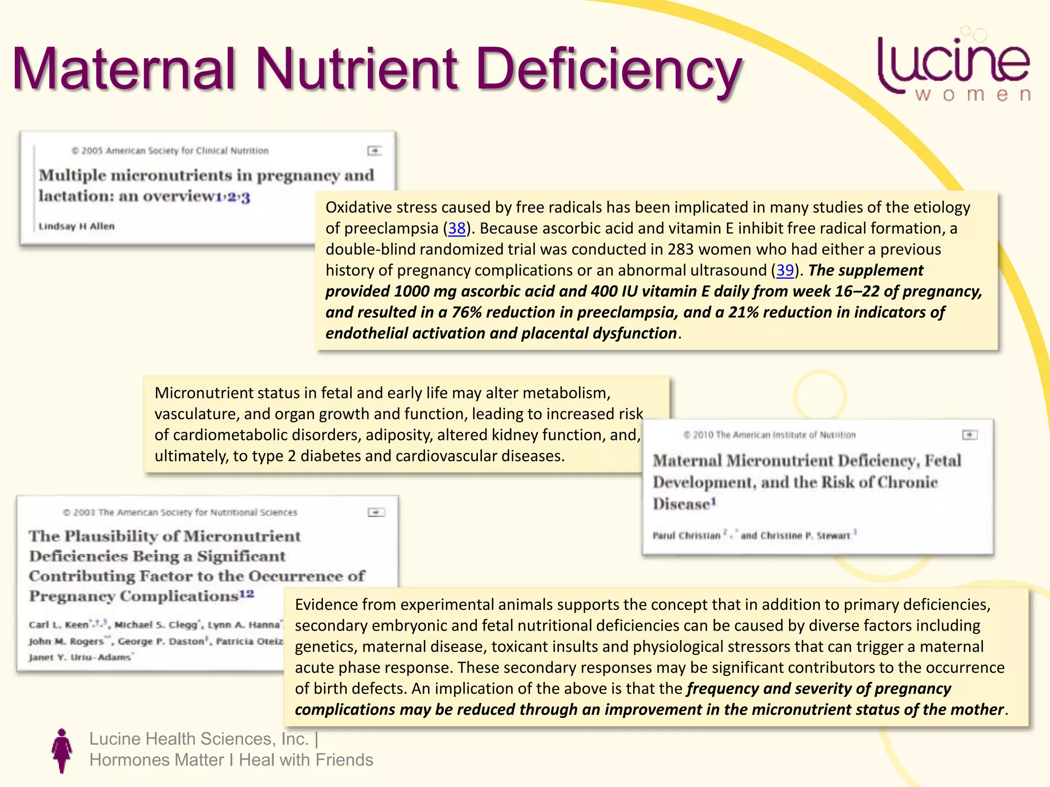 Lucine Health Sciences, Inc. |
Hormones Matter I Heal with Friends
Maternal Nutrient Deficiency
Oxidative stress caused by free radicals has been implicated in many studies of the etiology
of preeclampsia (38). Because ascorbic acid and vitamin E inhibit free radical formation, a
double-blind randomized trial was conducted in 283 women who had either a previous
history of pregnancy complications or an abnormal ultrasound (39). The supplement
provided 1000 mg ascorbic acid and 400 IU vitamin E daily from week 16–22 of pregnancy,
and resulted in a 76% reduction in preeclampsia, and a 21% reduction in indicators of
endothelial activation and placental dysfunction.
Evidence from experimental animals supports the concept that in addition to primary deficiencies,
secondary embryonic and fetal nutritional deficiencies can be caused by diverse factors including
genetics, maternal disease, toxicant insults and physiological stressors that can trigger a maternal
acute phase response. These secondary responses may be significant contributors to the occurrence
of birth defects. An implication of the above is that the frequency and severity of pregnancy
complications may be reduced through an improvement in the micronutrient status of the mother.
Micronutrient status in fetal and early life may alter metabolism,
vasculature, and organ growth and function, leading to increased risk
of cardiometabolic disorders, adiposity, altered kidney function, and,
ultimately, to type 2 diabetes and cardiovascular diseases.
 