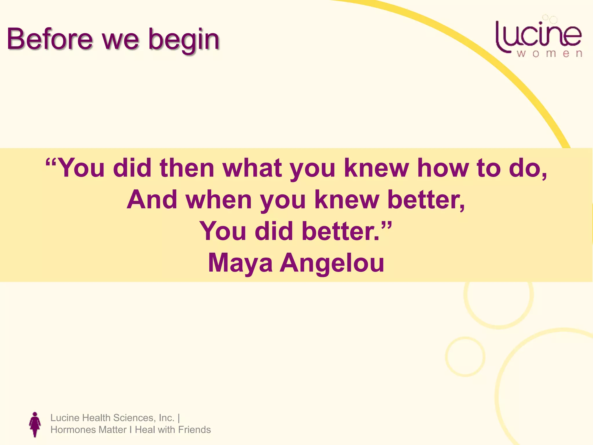 Before we begin
Lucine Health Sciences, Inc. |
Hormones Matter I Heal with Friends
“You did then what you knew how to do,
And when you knew better,
You did better.”
Maya Angelou
 