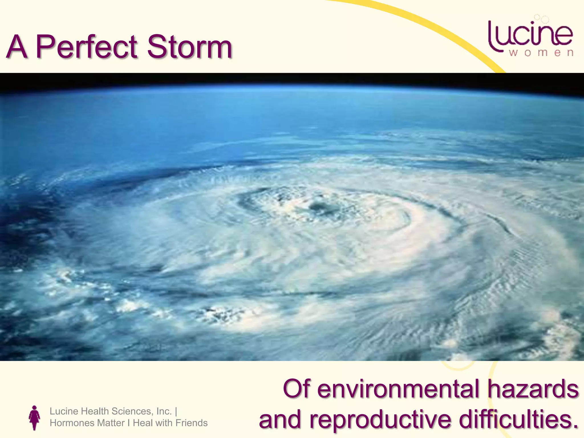 A Perfect Storm
Lucine Health Sciences, Inc. |
Hormones Matter I Heal with Friends
Of environmental hazards
and reproductive difficulties.
 