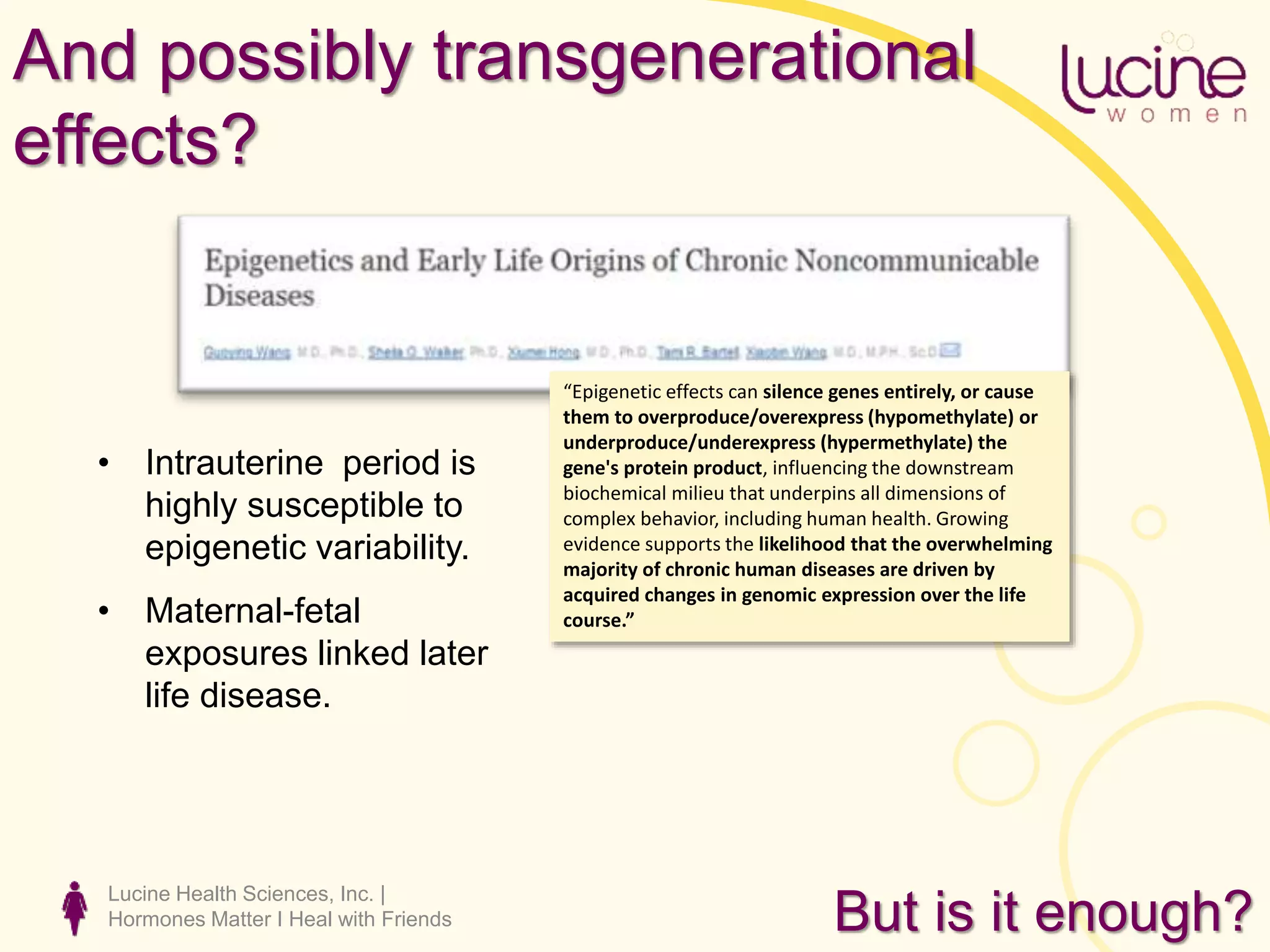 Lucine Health Sciences, Inc. |
Hormones Matter I Heal with Friends
And possibly transgenerational
effects?
“Epigenetic effects can silence genes entirely, or cause
them to overproduce/overexpress (hypomethylate) or
underproduce/underexpress (hypermethylate) the
gene's protein product, influencing the downstream
biochemical milieu that underpins all dimensions of
complex behavior, including human health. Growing
evidence supports the likelihood that the overwhelming
majority of chronic human diseases are driven by
acquired changes in genomic expression over the life
course.”
• Intrauterine period is
highly susceptible to
epigenetic variability.
• Maternal-fetal
exposures linked later
life disease.
But is it enough?
 